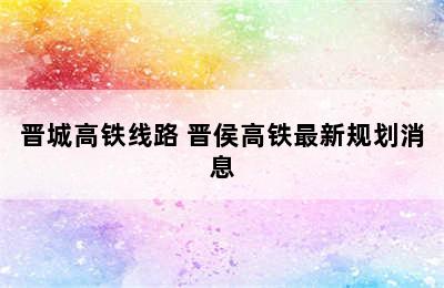 晋城高铁线路 晋侯高铁最新规划消息